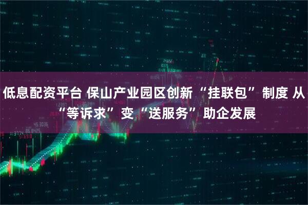 低息配资平台 保山产业园区创新 “挂联包” 制度 从 “等诉求” 变 “送服务” 助企发展