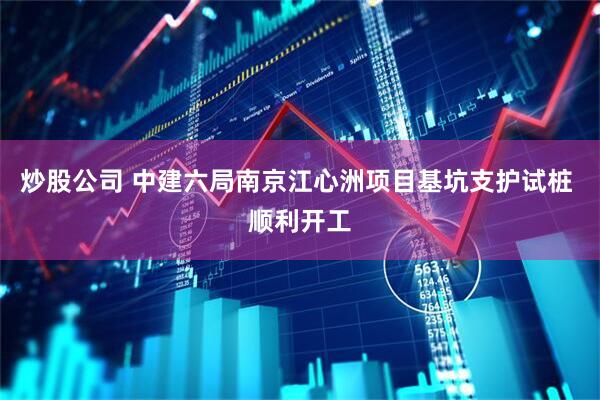 炒股公司 中建六局南京江心洲项目基坑支护试桩 顺利开工