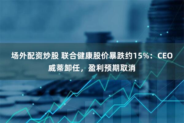 场外配资炒股 联合健康股价暴跌约15%：CEO威蒂卸任，盈利预期取消
