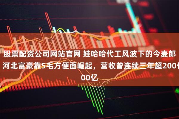 股票配资公司网站官网 娃哈哈代工风波下的今麦郎：河北富豪靠5毛方便面崛起，营收曾连续三年超200亿