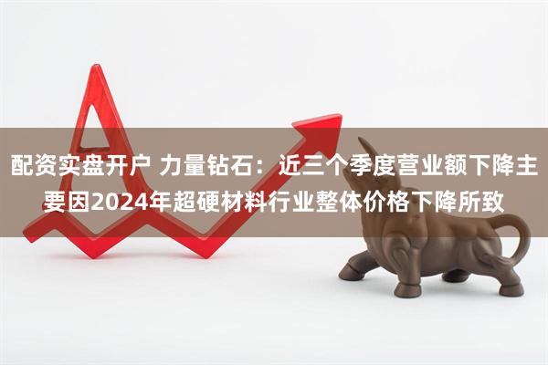 配资实盘开户 力量钻石：近三个季度营业额下降主要因2024年超硬材料行业整体价格下降所致