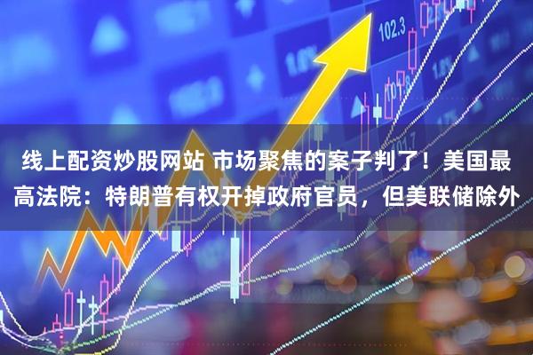 线上配资炒股网站 市场聚焦的案子判了！美国最高法院：特朗普有权开掉政府官员，但美联储除外