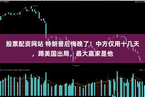 股票配资网站 特朗普后悔晚了！中方仅用十几天，踢美国出局，最大赢家是他