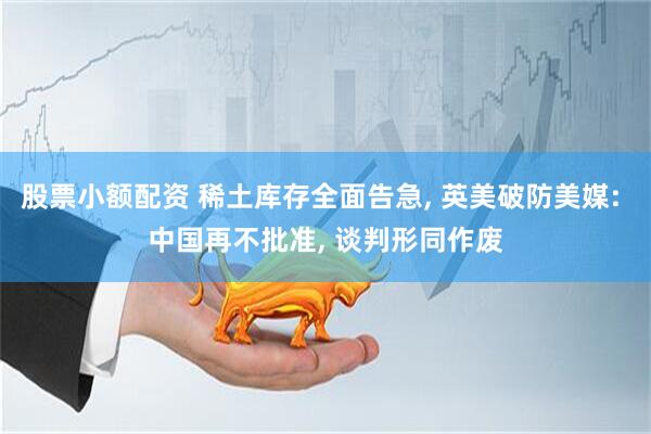 股票小额配资 稀土库存全面告急, 英美破防美媒: 中国再不批准, 谈判形同作废