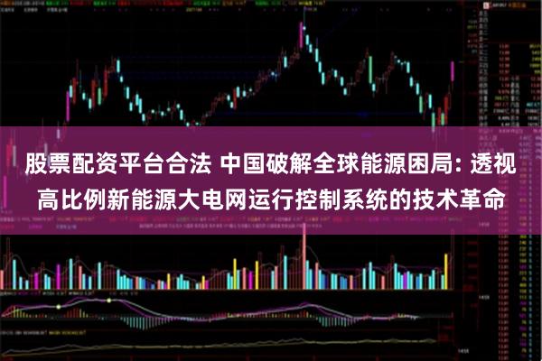 股票配资平台合法 中国破解全球能源困局: 透视高比例新能源大电网运行控制系统的技术革命