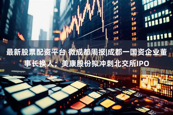 最新股票配资平台 微成都周报|成都一国资企业董事长换人；美康股份拟冲刺北交所IPO