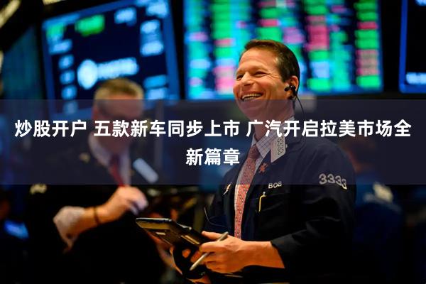 炒股开户 五款新车同步上市 广汽开启拉美市场全新篇章
