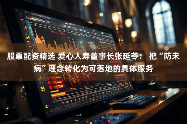 股票配资精选 爱心人寿董事长张延苓： 把“防未病”理念转化为可落地的具体服务
