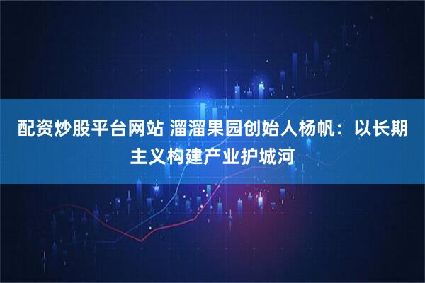 配资炒股平台网站 溜溜果园创始人杨帆：以长期主义构建产业护城河
