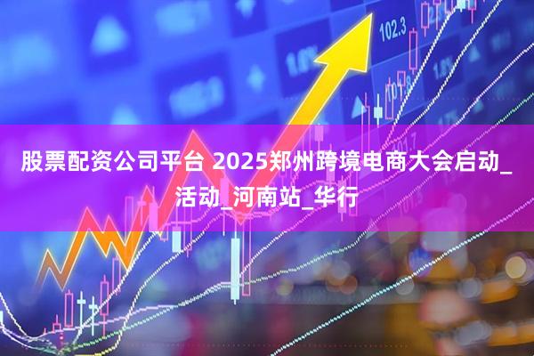 股票配资公司平台 2025郑州跨境电商大会启动_活动_河南站_华行