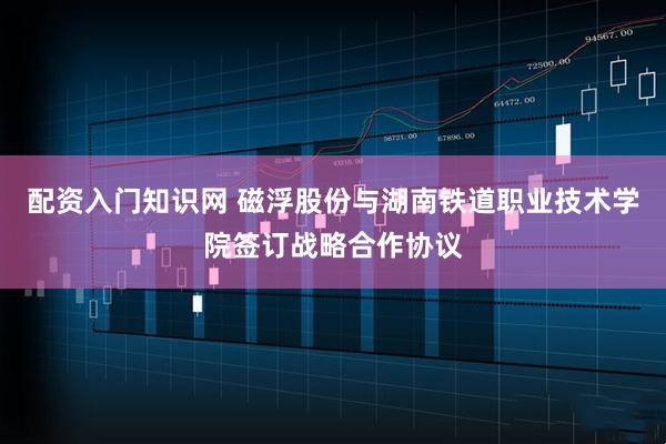 配资入门知识网 磁浮股份与湖南铁道职业技术学院签订战略合作协议