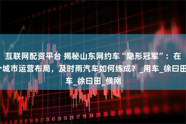 互联网配资平台 揭秘山东网约车“隐形冠军”：在230个城市运营布局，及时雨汽车如何练成？_用车_徐曰田_侯刚