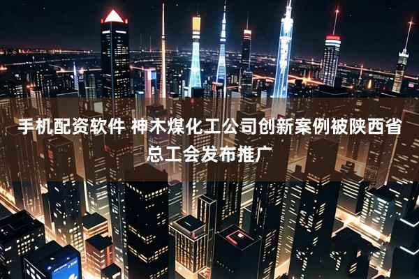 手机配资软件 神木煤化工公司创新案例被陕西省总工会发布推广