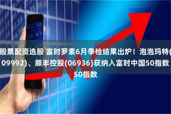 股票配资选股 富时罗素6月季检结果出炉！泡泡玛特(09992)、顺丰控股(06936)获纳入富时中国50指数