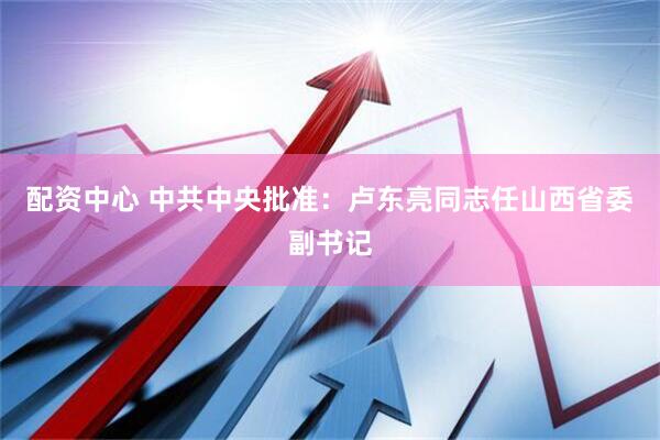 配资中心 中共中央批准：卢东亮同志任山西省委副书记