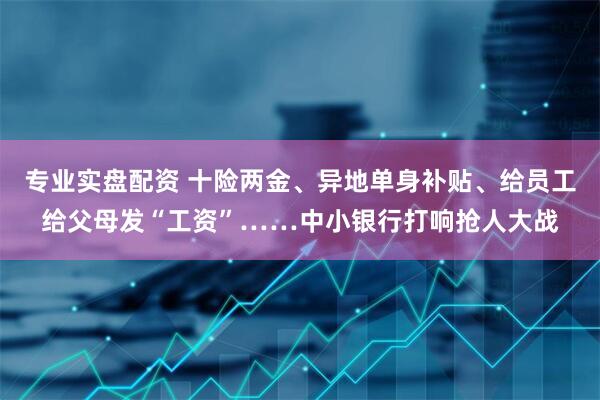 专业实盘配资 十险两金、异地单身补贴、给员工给父母发“工资”……中小银行打响抢人大战