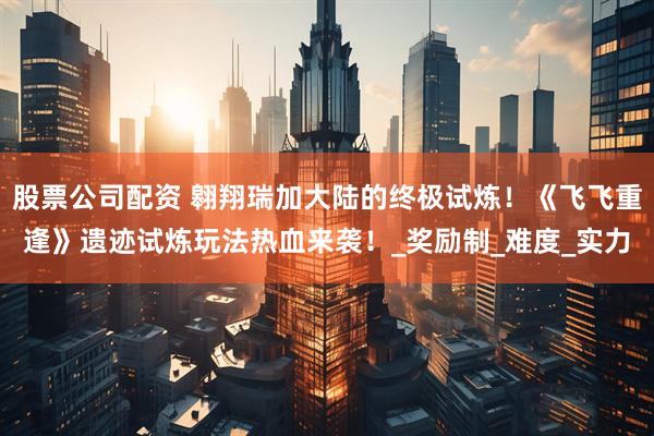 股票公司配资 翱翔瑞加大陆的终极试炼！《飞飞重逢》遗迹试炼玩法热血来袭！_奖励制_难度_实力