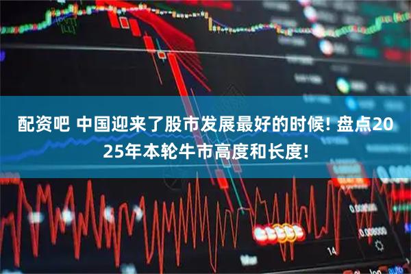 配资吧 中国迎来了股市发展最好的时候! 盘点2025年本轮牛市高度和长度!