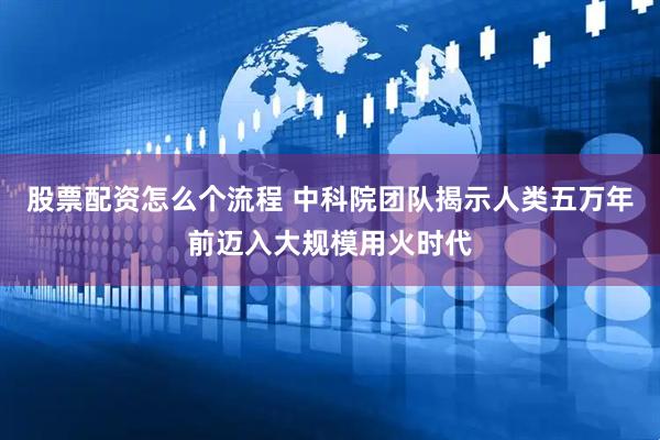 股票配资怎么个流程 中科院团队揭示人类五万年前迈入大规模用火时代