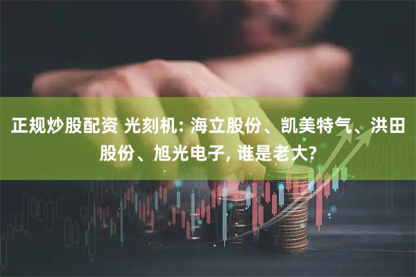 正规炒股配资 光刻机: 海立股份、凯美特气、洪田股份、旭光电子, 谁是老大?