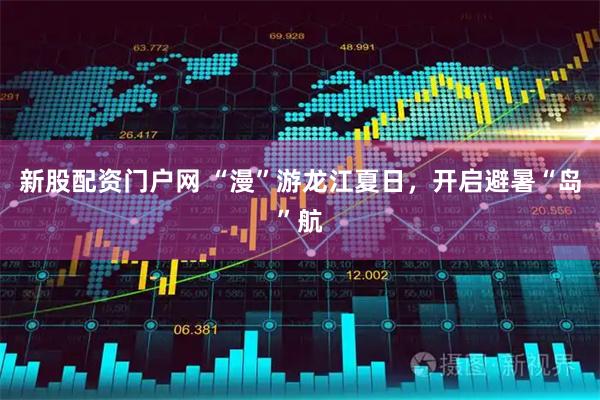 新股配资门户网 “漫”游龙江夏日，开启避暑“岛”航