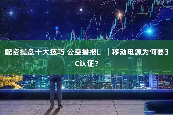配资操盘十大技巧 公益播报㊻｜移动电源为何要3C认证？
