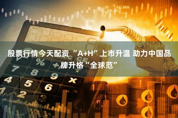 股票行情今天配资 “A+H”上市升温 助力中国品牌升格“全球范”
