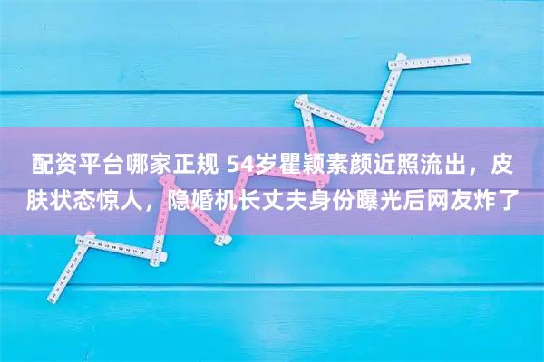 配资平台哪家正规 54岁瞿颖素颜近照流出，皮肤状态惊人，隐婚机长丈夫身份曝光后网友炸了