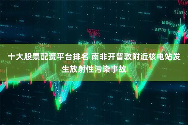 十大股票配资平台排名 南非开普敦附近核电站发生放射性污染事故