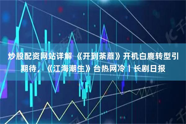 炒股配资网站详解 《开到荼蘼》开机白鹿转型引期待，《江海潮生》台热网冷丨长剧日报