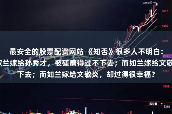 最安全的股票配资网站 《知否》很多人不明白：都是下嫁，为什么淑兰嫁给孙秀才，被磋磨得过不下去；而如兰嫁给文敬炎，却过得很幸福？