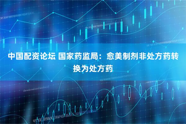 中国配资论坛 国家药监局：愈美制剂非处方药转换为处方药