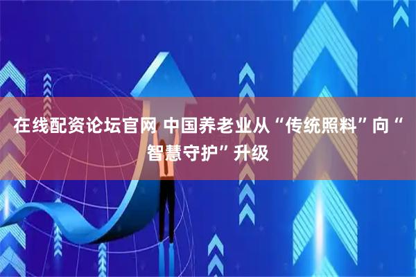 在线配资论坛官网 中国养老业从“传统照料”向“智慧守护”升级