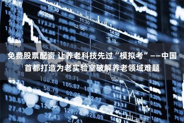 免费股票配资 让养老科技先过“模拟考”——中国首都打造为老实验室破解养老领域难题